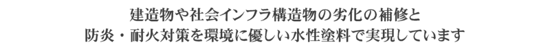 コンクリートの亀裂や剥落、鉄骨や手すりのサビ、火災による損失　建造物や社会インフラ構造物の劣化の補修と防炎・耐火対策を環境に優しい水性塗料で実現しています